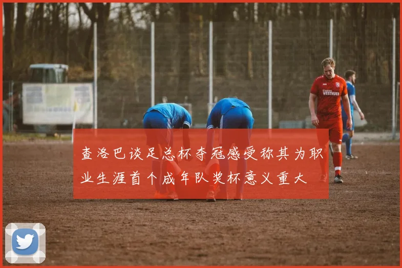 查洛巴谈足总杯夺冠感受称其为职业生涯首个成年队奖杯意义重大