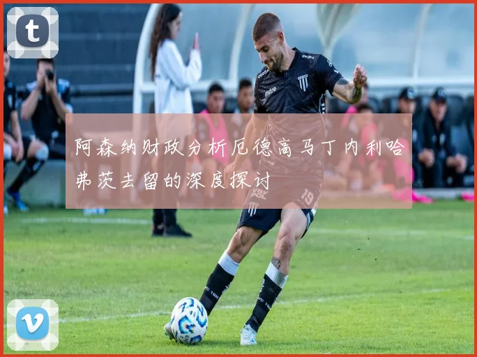 阿森纳财政分析厄德高马丁内利哈弗茨去留的深度探讨