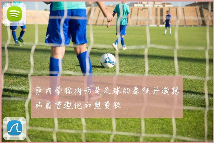 萨内蒂称梅西是足球的象征并透露弗爵曾邀他加盟曼联