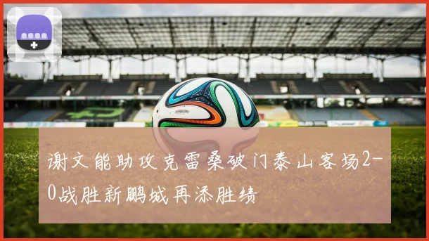 谢文能助攻克雷桑破门泰山客场2-0战胜新鹏城再添胜绩