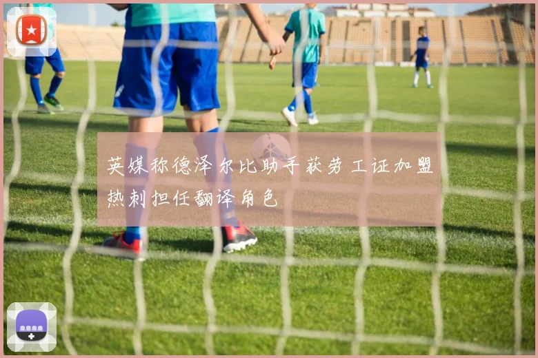 英媒称德泽尔比助手获劳工证加盟热刺担任翻译角色