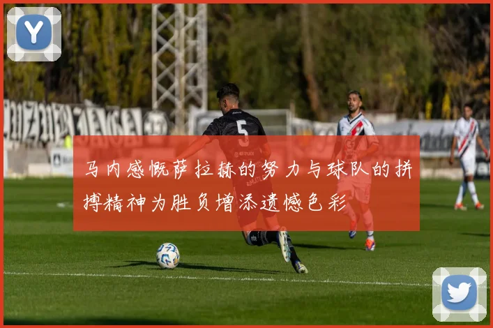 马内感慨萨拉赫的努力与球队的拼搏精神为胜负增添遗憾色彩