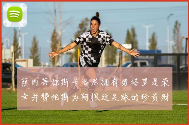 萨内蒂称斯卡洛尼拥有劳塔罗是荣幸并赞帕斯为阿根廷足球的珍贵财富