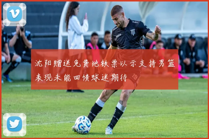 沈阳赠送免费地铁票以示支持男篮表现未能回馈球迷期待