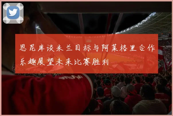 恩昆库谈米兰目标与阿莱格里合作乐趣展望未来比赛胜利