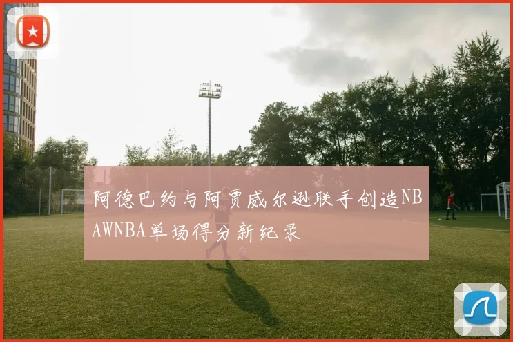 阿德巴约与阿贾威尔逊联手创造NBAWNBA单场得分新纪录