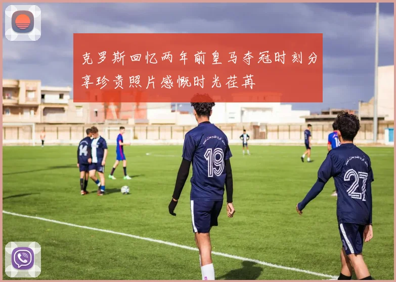 克罗斯回忆两年前皇马夺冠时刻分享珍贵照片感慨时光荏苒